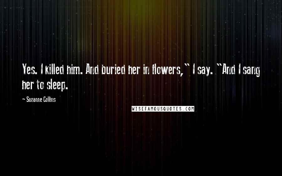 Suzanne Collins Quotes: Yes. I killed him. And buried her in flowers," I say. "And I sang her to sleep.