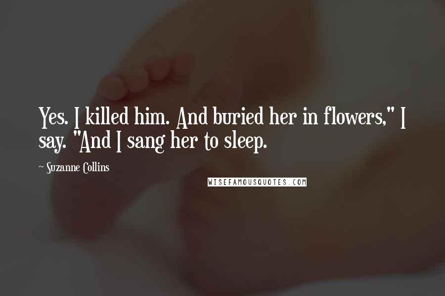 Suzanne Collins Quotes: Yes. I killed him. And buried her in flowers," I say. "And I sang her to sleep.