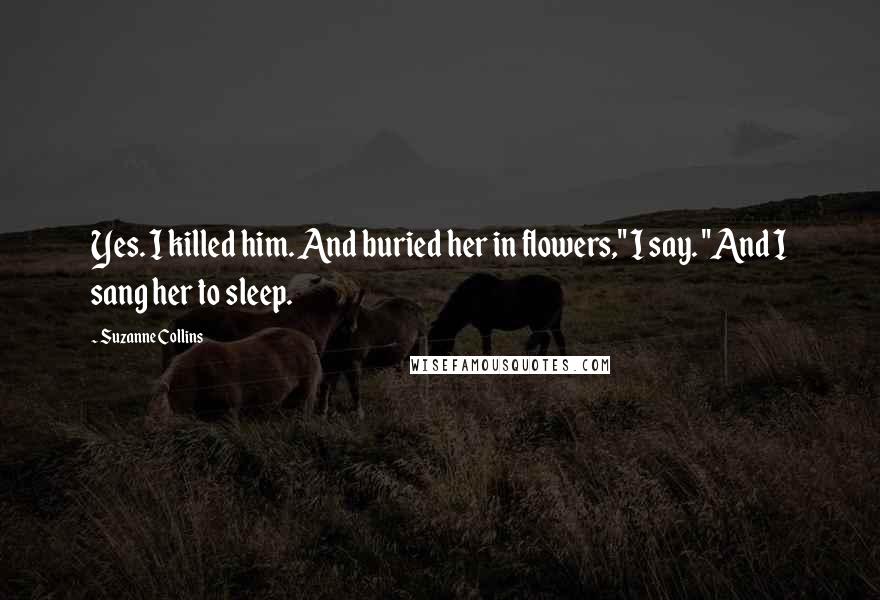 Suzanne Collins Quotes: Yes. I killed him. And buried her in flowers," I say. "And I sang her to sleep.