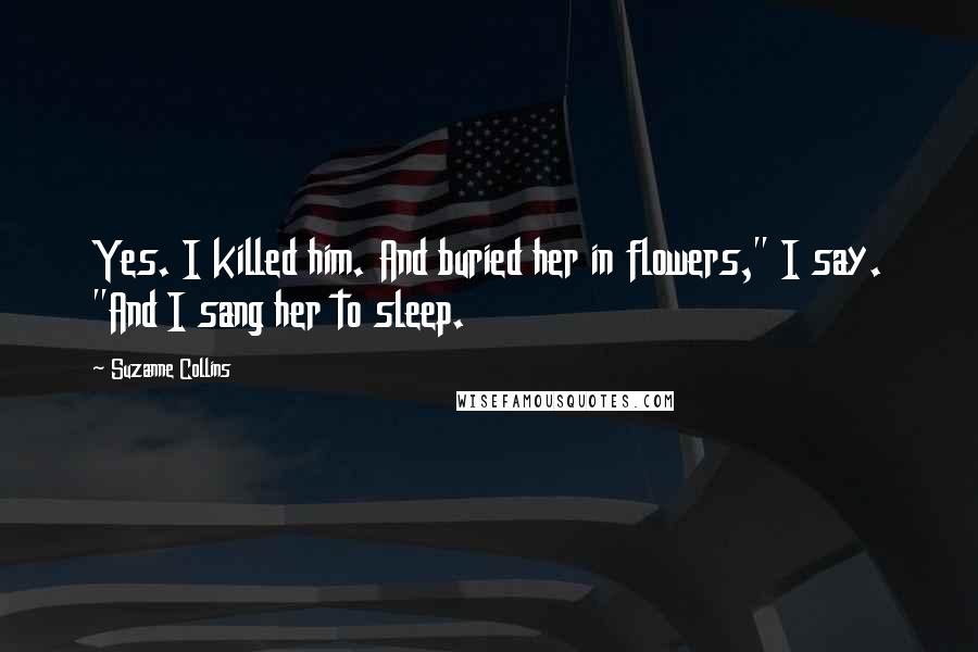 Suzanne Collins Quotes: Yes. I killed him. And buried her in flowers," I say. "And I sang her to sleep.