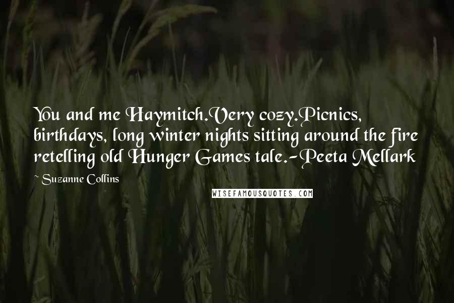 Suzanne Collins Quotes: You and me Haymitch.Very cozy.Picnics, birthdays, long winter nights sitting around the fire retelling old Hunger Games tale.-Peeta Mellark