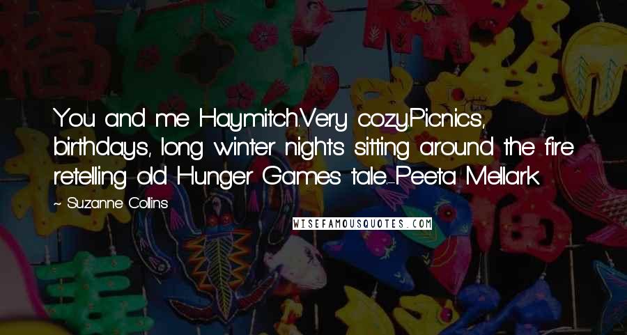 Suzanne Collins Quotes: You and me Haymitch.Very cozy.Picnics, birthdays, long winter nights sitting around the fire retelling old Hunger Games tale.-Peeta Mellark