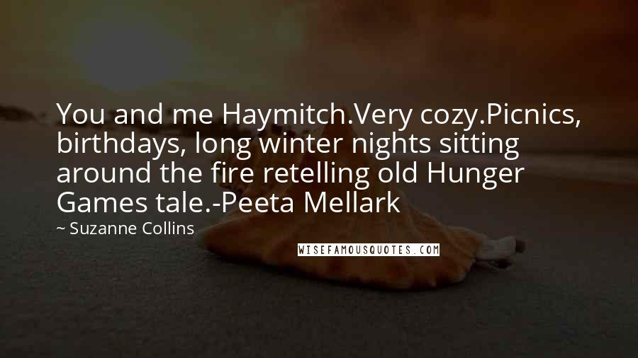 Suzanne Collins Quotes: You and me Haymitch.Very cozy.Picnics, birthdays, long winter nights sitting around the fire retelling old Hunger Games tale.-Peeta Mellark