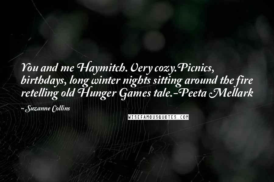 Suzanne Collins Quotes: You and me Haymitch.Very cozy.Picnics, birthdays, long winter nights sitting around the fire retelling old Hunger Games tale.-Peeta Mellark