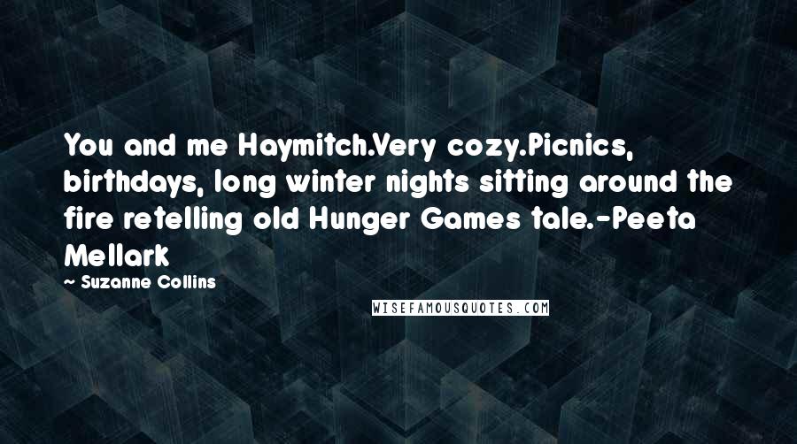 Suzanne Collins Quotes: You and me Haymitch.Very cozy.Picnics, birthdays, long winter nights sitting around the fire retelling old Hunger Games tale.-Peeta Mellark