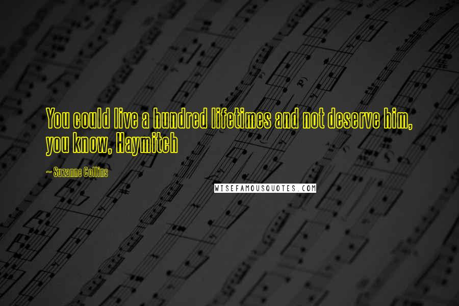 Suzanne Collins Quotes: You could live a hundred lifetimes and not deserve him, you know, Haymitch