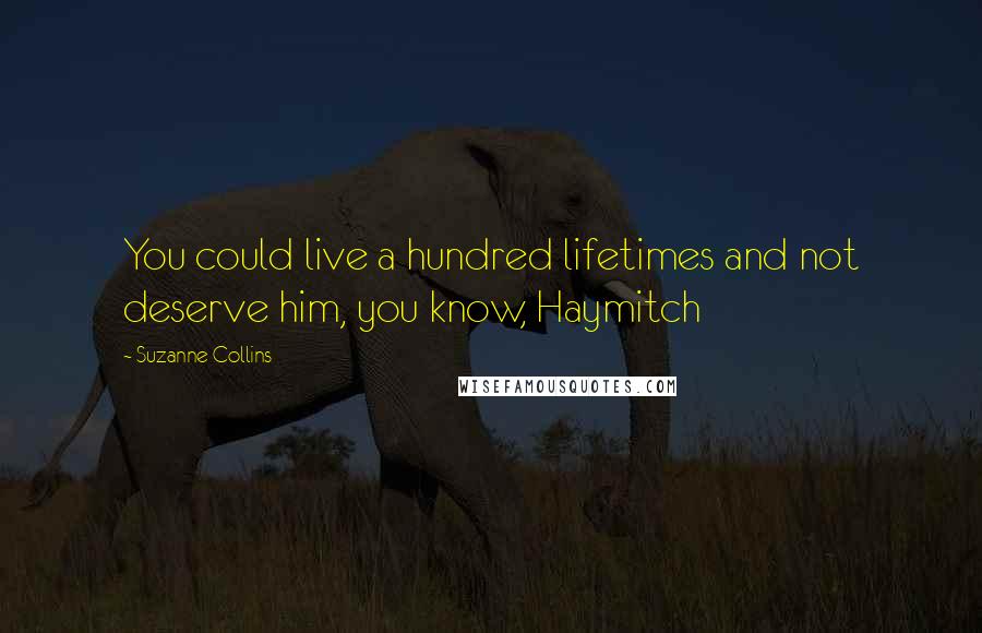 Suzanne Collins Quotes: You could live a hundred lifetimes and not deserve him, you know, Haymitch