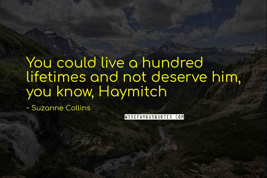 Suzanne Collins Quotes: You could live a hundred lifetimes and not deserve him, you know, Haymitch