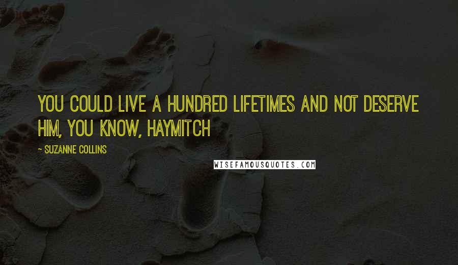 Suzanne Collins Quotes: You could live a hundred lifetimes and not deserve him, you know, Haymitch