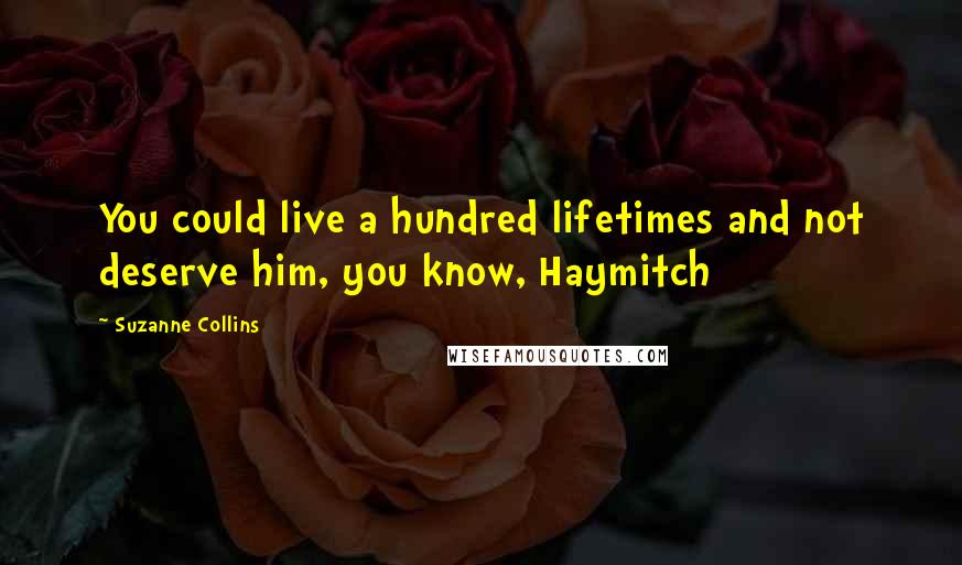 Suzanne Collins Quotes: You could live a hundred lifetimes and not deserve him, you know, Haymitch
