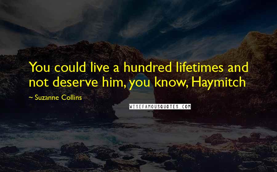 Suzanne Collins Quotes: You could live a hundred lifetimes and not deserve him, you know, Haymitch