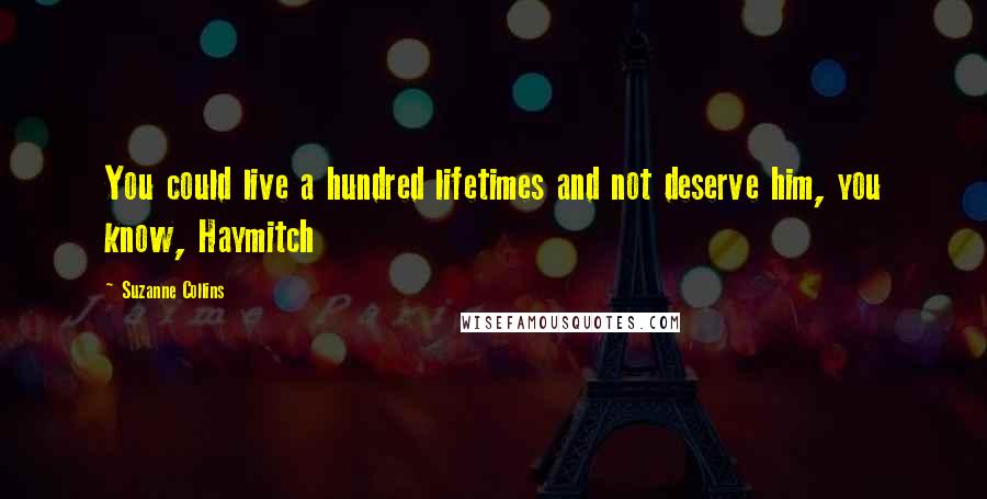 Suzanne Collins Quotes: You could live a hundred lifetimes and not deserve him, you know, Haymitch