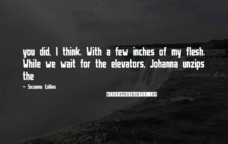 Suzanne Collins Quotes: you did, I think. With a few inches of my flesh. While we wait for the elevators, Johanna unzips the