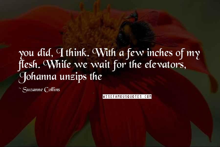 Suzanne Collins Quotes: you did, I think. With a few inches of my flesh. While we wait for the elevators, Johanna unzips the