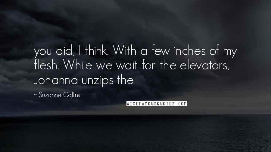 Suzanne Collins Quotes: you did, I think. With a few inches of my flesh. While we wait for the elevators, Johanna unzips the