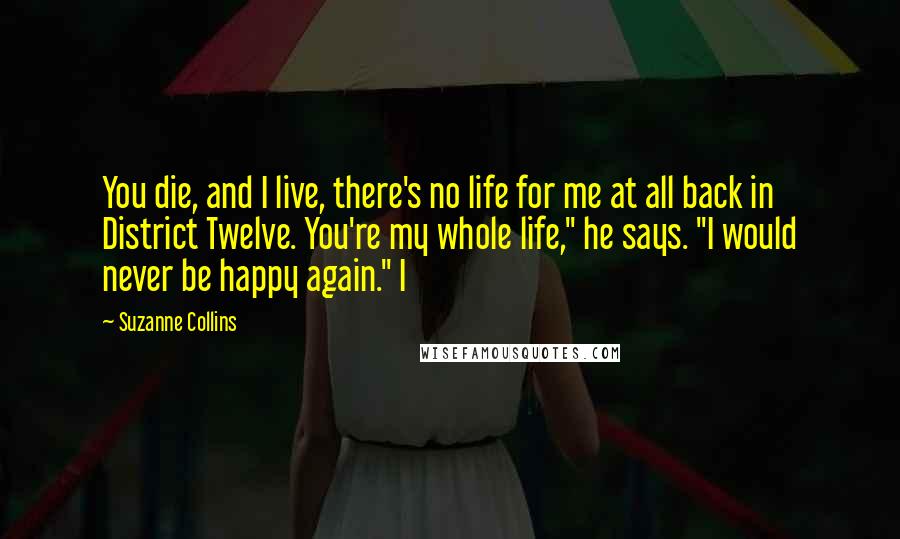 Suzanne Collins Quotes: You die, and I live, there's no life for me at all back in District Twelve. You're my whole life," he says. "I would never be happy again." I