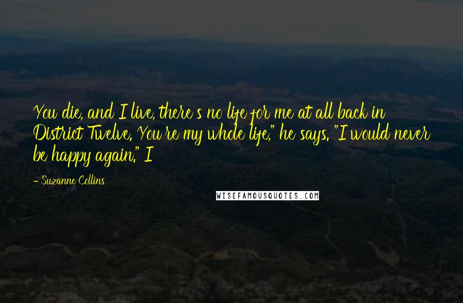 Suzanne Collins Quotes: You die, and I live, there's no life for me at all back in District Twelve. You're my whole life," he says. "I would never be happy again." I