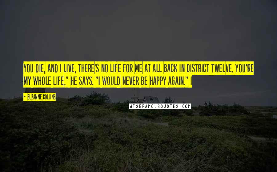 Suzanne Collins Quotes: You die, and I live, there's no life for me at all back in District Twelve. You're my whole life," he says. "I would never be happy again." I