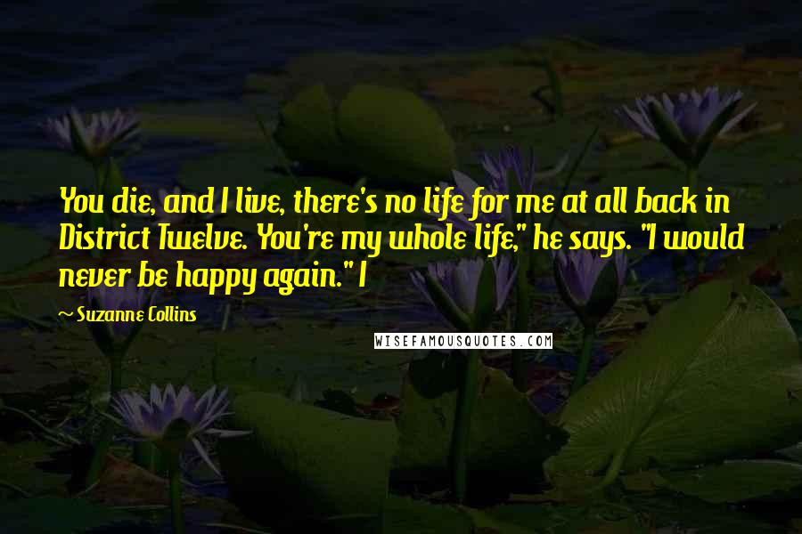 Suzanne Collins Quotes: You die, and I live, there's no life for me at all back in District Twelve. You're my whole life," he says. "I would never be happy again." I