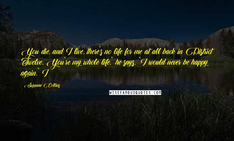 Suzanne Collins Quotes: You die, and I live, there's no life for me at all back in District Twelve. You're my whole life," he says. "I would never be happy again." I