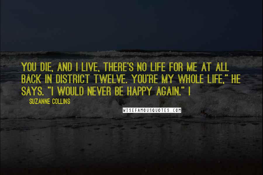 Suzanne Collins Quotes: You die, and I live, there's no life for me at all back in District Twelve. You're my whole life," he says. "I would never be happy again." I