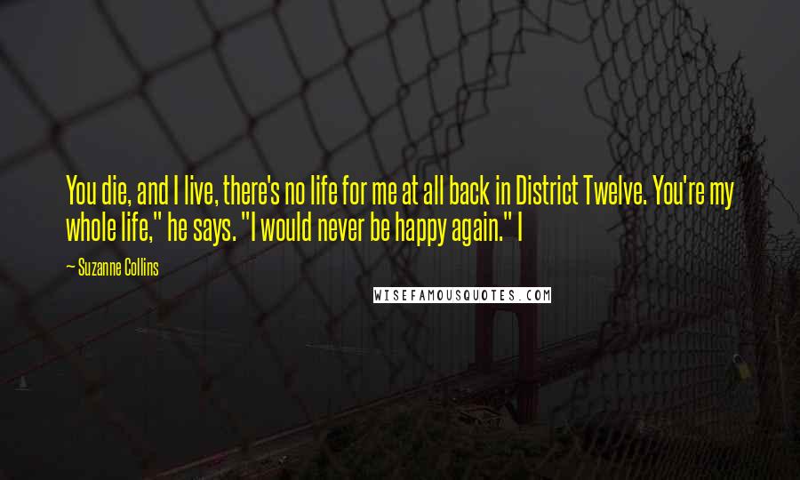 Suzanne Collins Quotes: You die, and I live, there's no life for me at all back in District Twelve. You're my whole life," he says. "I would never be happy again." I