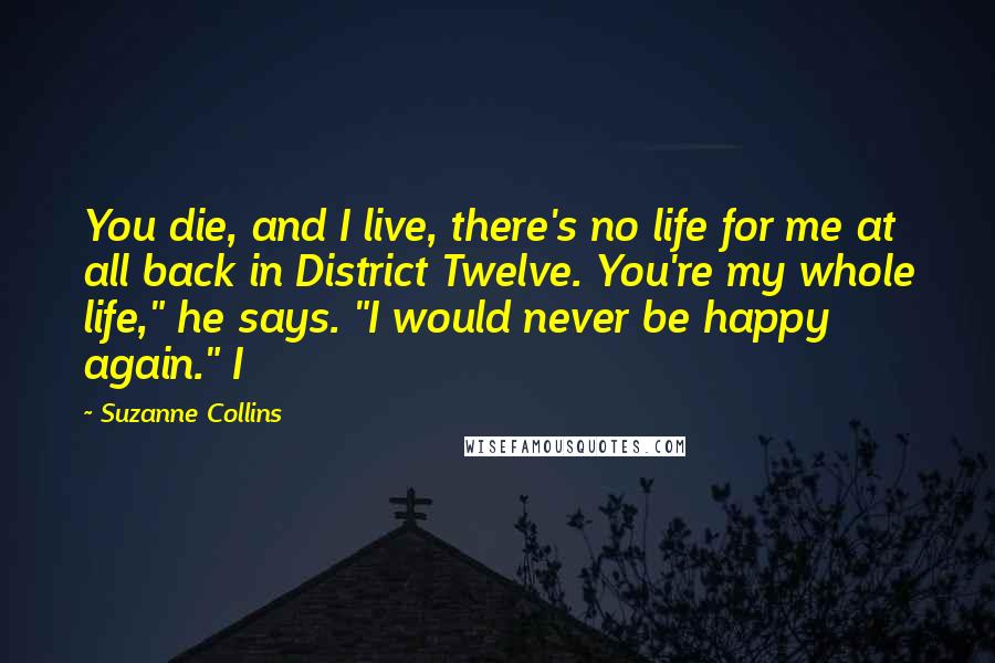 Suzanne Collins Quotes: You die, and I live, there's no life for me at all back in District Twelve. You're my whole life," he says. "I would never be happy again." I