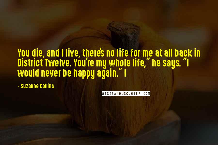 Suzanne Collins Quotes: You die, and I live, there's no life for me at all back in District Twelve. You're my whole life," he says. "I would never be happy again." I