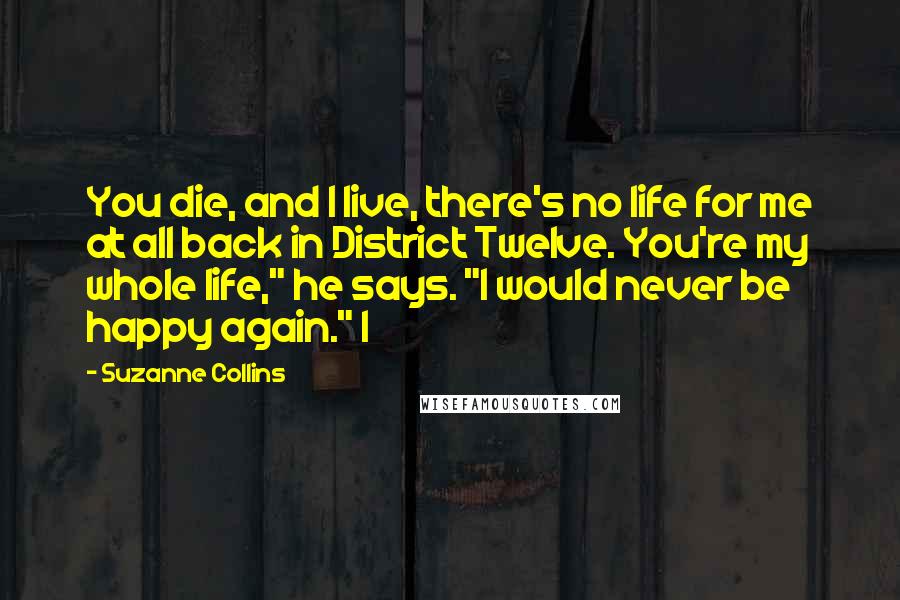 Suzanne Collins Quotes: You die, and I live, there's no life for me at all back in District Twelve. You're my whole life," he says. "I would never be happy again." I