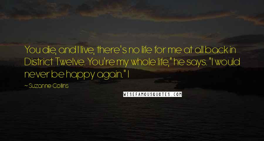 Suzanne Collins Quotes: You die, and I live, there's no life for me at all back in District Twelve. You're my whole life," he says. "I would never be happy again." I