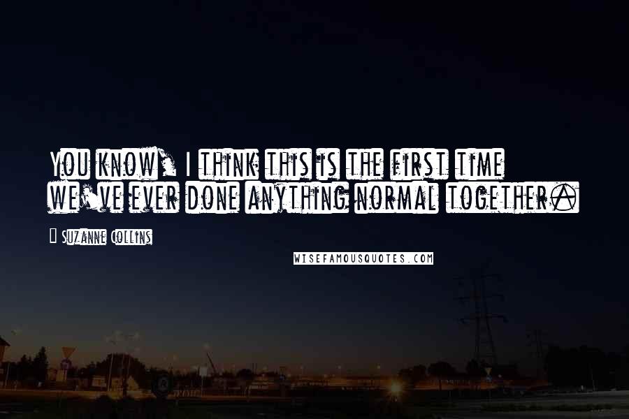 Suzanne Collins Quotes: You know, I think this is the first time we've ever done anything normal together.