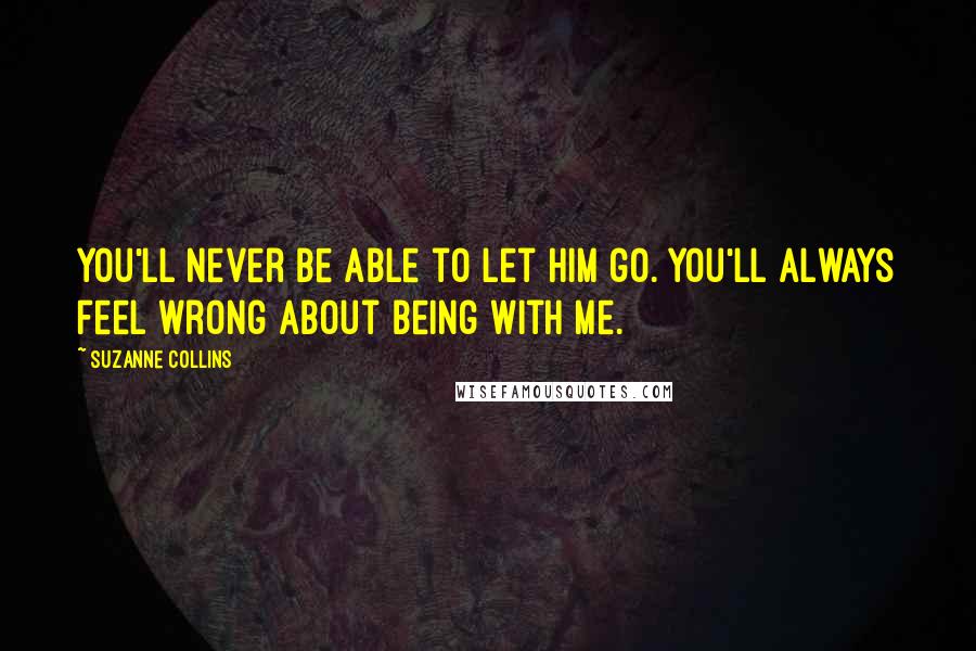 Suzanne Collins Quotes: You'll never be able to let him go. You'll always feel wrong about being with me.