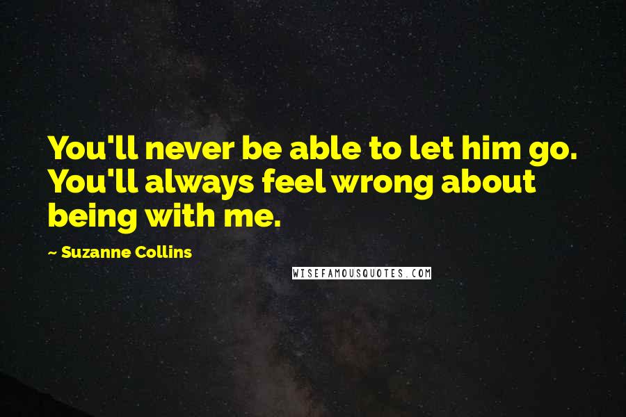 Suzanne Collins Quotes: You'll never be able to let him go. You'll always feel wrong about being with me.