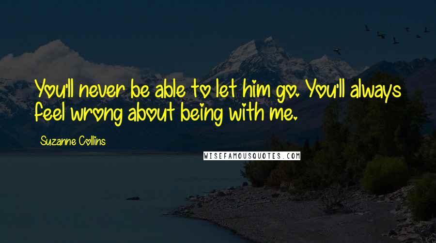 Suzanne Collins Quotes: You'll never be able to let him go. You'll always feel wrong about being with me.