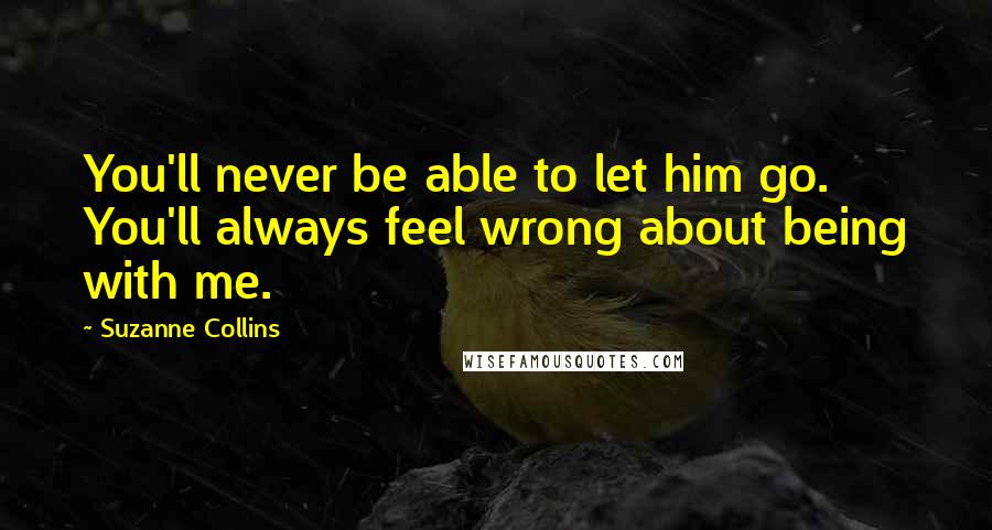 Suzanne Collins Quotes: You'll never be able to let him go. You'll always feel wrong about being with me.