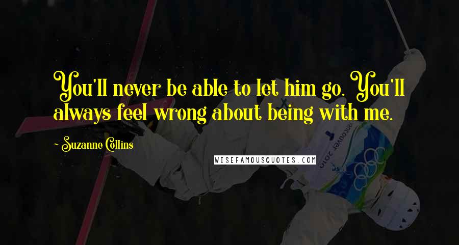 Suzanne Collins Quotes: You'll never be able to let him go. You'll always feel wrong about being with me.