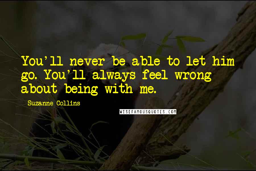 Suzanne Collins Quotes: You'll never be able to let him go. You'll always feel wrong about being with me.