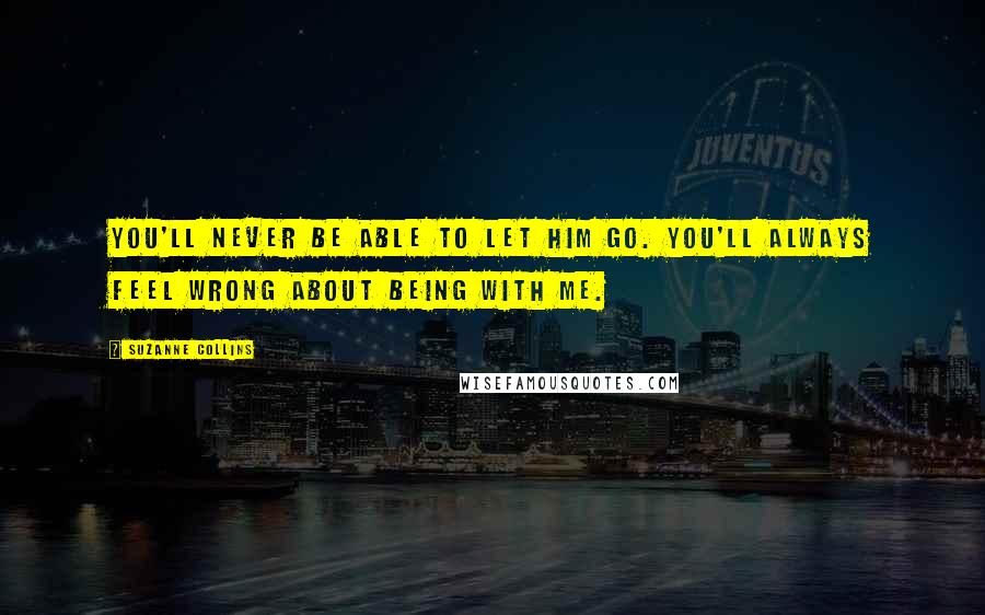 Suzanne Collins Quotes: You'll never be able to let him go. You'll always feel wrong about being with me.