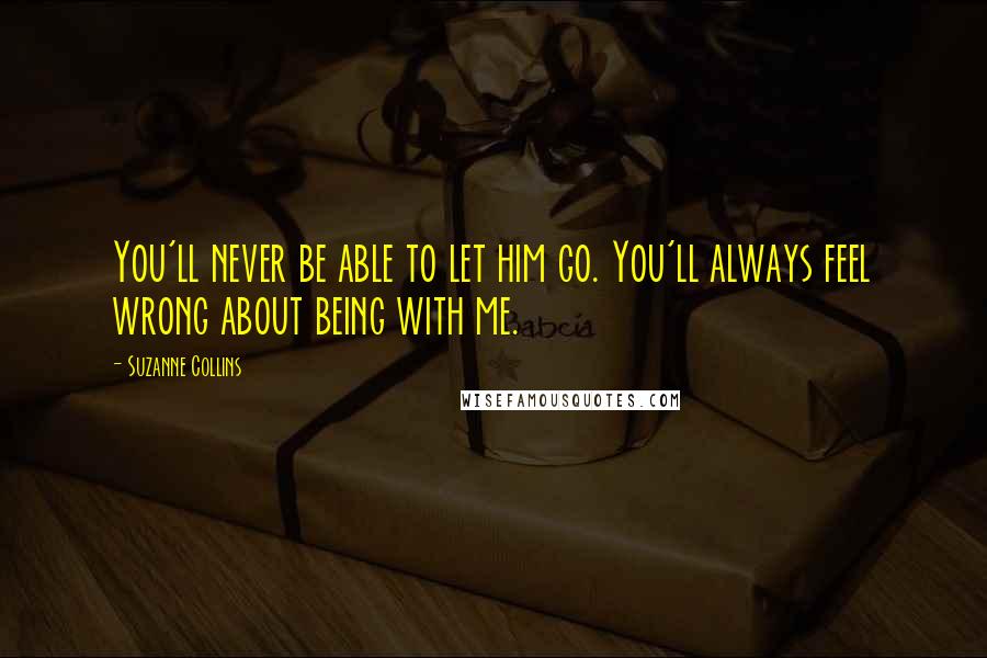 Suzanne Collins Quotes: You'll never be able to let him go. You'll always feel wrong about being with me.