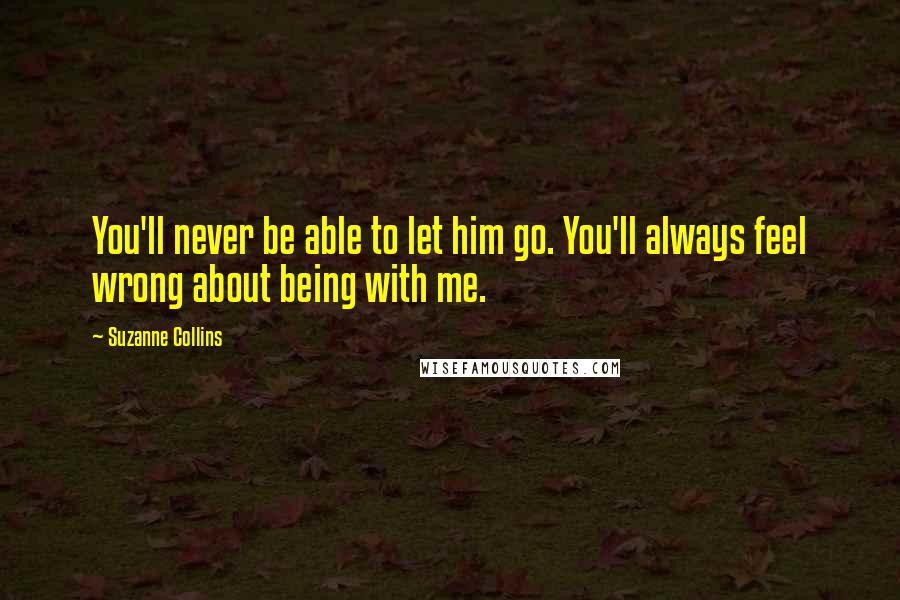 Suzanne Collins Quotes: You'll never be able to let him go. You'll always feel wrong about being with me.