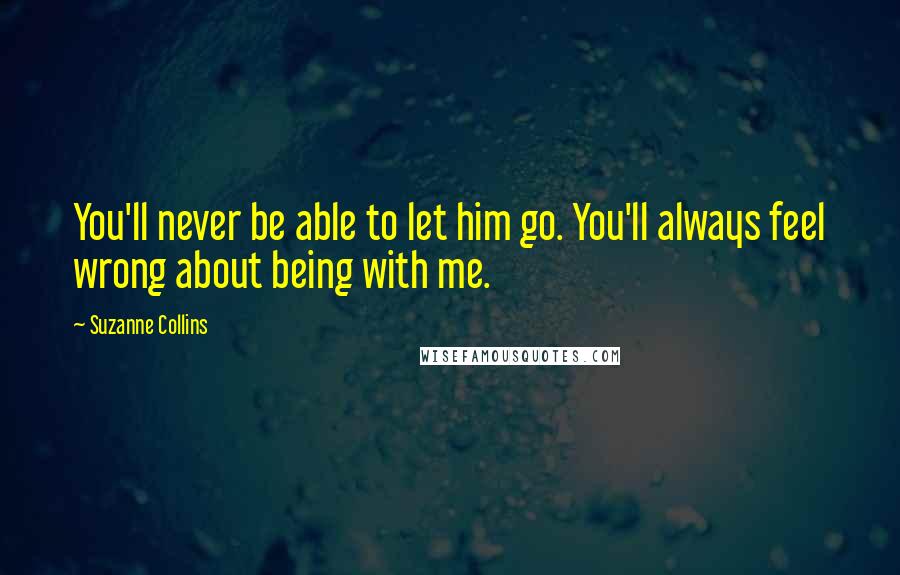 Suzanne Collins Quotes: You'll never be able to let him go. You'll always feel wrong about being with me.