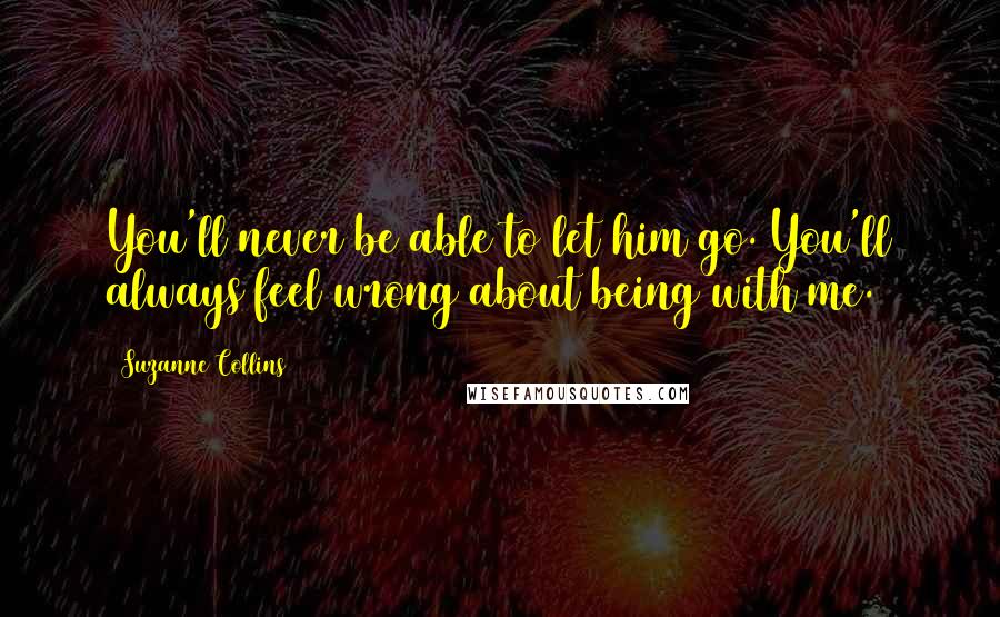 Suzanne Collins Quotes: You'll never be able to let him go. You'll always feel wrong about being with me.