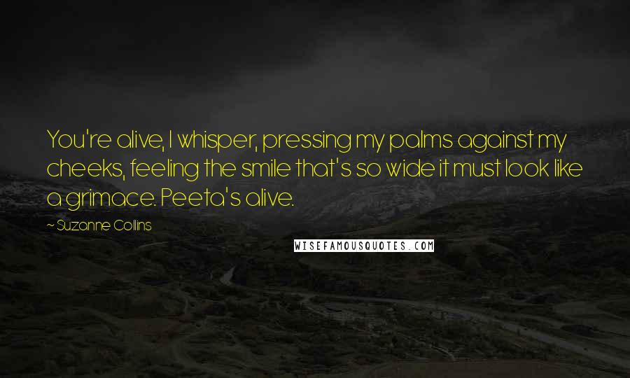 Suzanne Collins Quotes: You're alive, I whisper, pressing my palms against my cheeks, feeling the smile that's so wide it must look like a grimace. Peeta's alive.