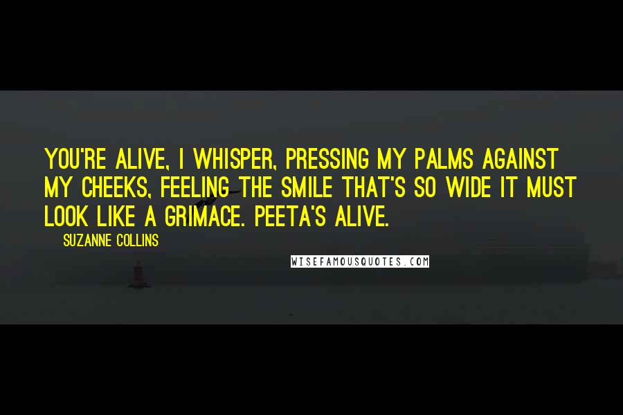 Suzanne Collins Quotes: You're alive, I whisper, pressing my palms against my cheeks, feeling the smile that's so wide it must look like a grimace. Peeta's alive.