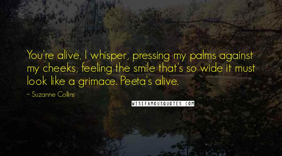 Suzanne Collins Quotes: You're alive, I whisper, pressing my palms against my cheeks, feeling the smile that's so wide it must look like a grimace. Peeta's alive.
