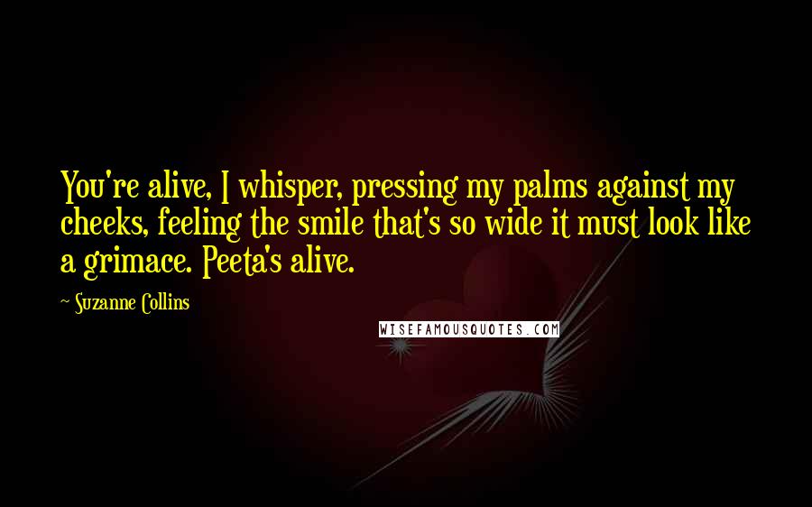 Suzanne Collins Quotes: You're alive, I whisper, pressing my palms against my cheeks, feeling the smile that's so wide it must look like a grimace. Peeta's alive.