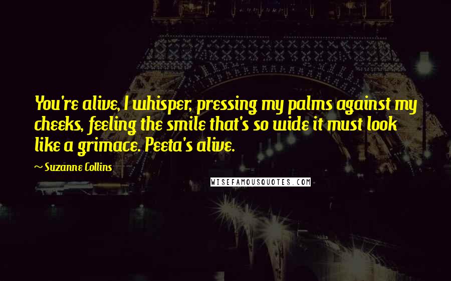 Suzanne Collins Quotes: You're alive, I whisper, pressing my palms against my cheeks, feeling the smile that's so wide it must look like a grimace. Peeta's alive.