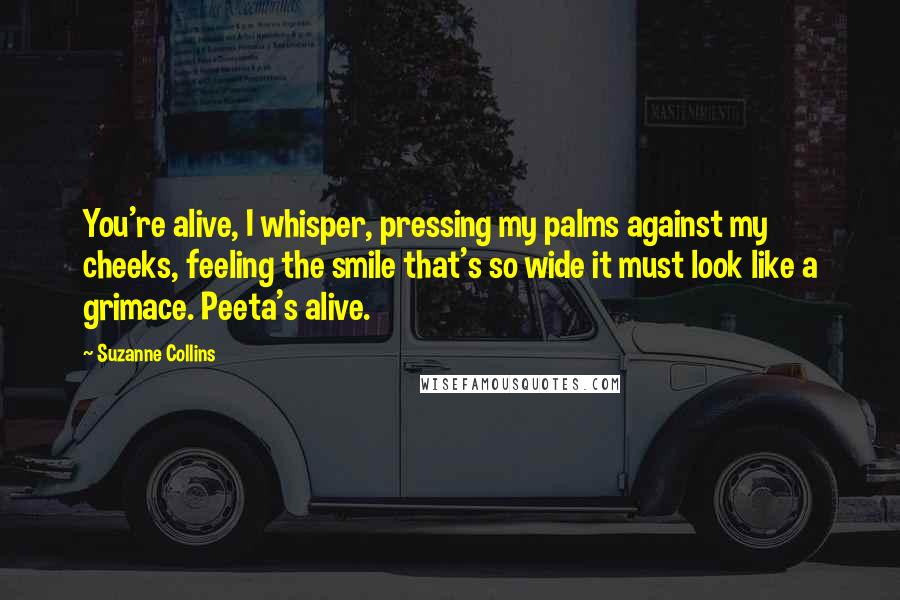 Suzanne Collins Quotes: You're alive, I whisper, pressing my palms against my cheeks, feeling the smile that's so wide it must look like a grimace. Peeta's alive.