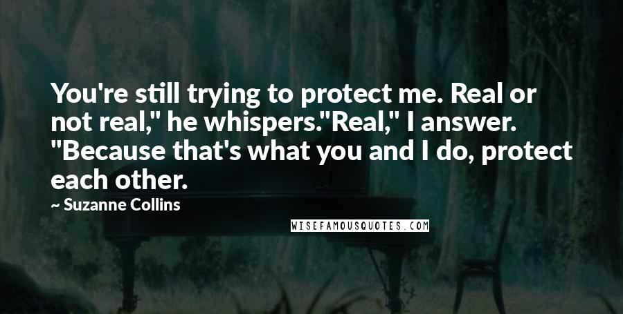 Suzanne Collins Quotes: You're still trying to protect me. Real or not real," he whispers."Real," I answer. "Because that's what you and I do, protect each other.