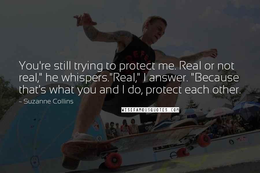 Suzanne Collins Quotes: You're still trying to protect me. Real or not real," he whispers."Real," I answer. "Because that's what you and I do, protect each other.